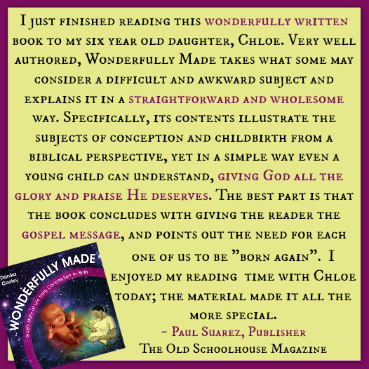 "I just finished reading this wonderfully written book to my six year old daughter, Chloe. Very well authored, Wonderfully Made takes what some may consider a difficult and awkward subject and explains it in a straightforward and wholesome way. Specifically, its contents illustrate the subjects of conception and childbirth from a biblical perspective, yet in a simple way even a young child can understand, giving God all the glory and praise He deserves. The best part is that the book concludes with giving the reader the gospel message, and points out the need for each one of us to be "born again". I enjoyed my reading time with Chloe today; the material made it all the more special." - Paul Suarez, Publisher, The Old Schoolhouse Magazine