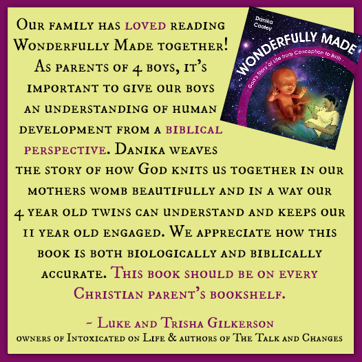 "Our family has loved reading Wonderfully Made together! As parents of 4 boys, it's important to give our boys an understanding of human development from a biblical perspective. Danika weaves the story of how God knits us together in our mothers womb beautifully and in a way our 4 year old twins can understand and keeps our 11 year old engaged. We appreciate how this book is both biologically and biblically accurate. This book should be on every Christian parent's bookshelf. ~ Luke and Trisha Gilkerson owners of Intoxicated on Life & authors of The Talk and Changes